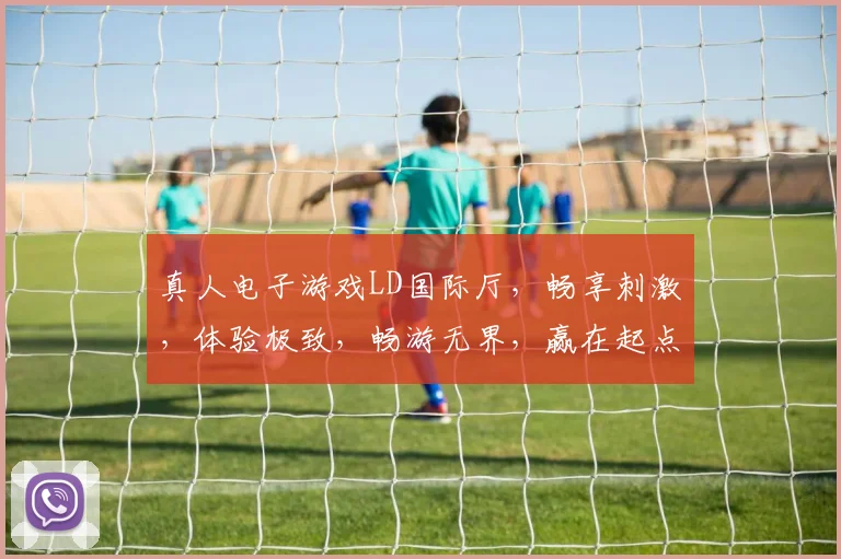 真人电子游戏LD国际厅，畅享刺激，体验极致，畅游无界，赢在起点，三重惊喜等你来