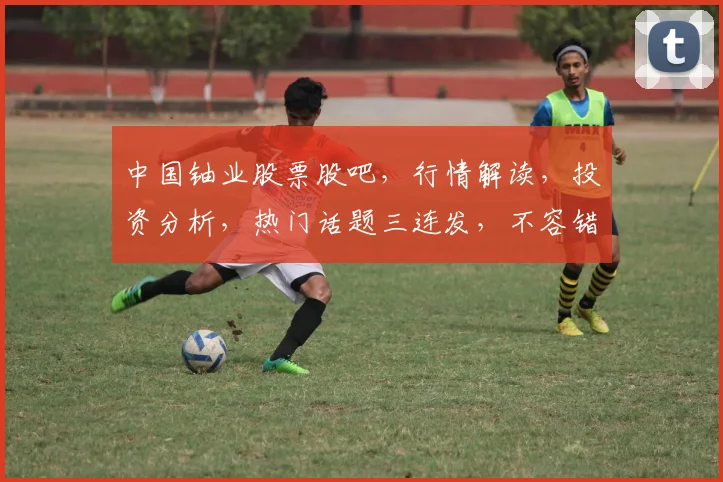 中国铀业股票股吧，行情解读，投资分析，热门话题三连发，不容错过